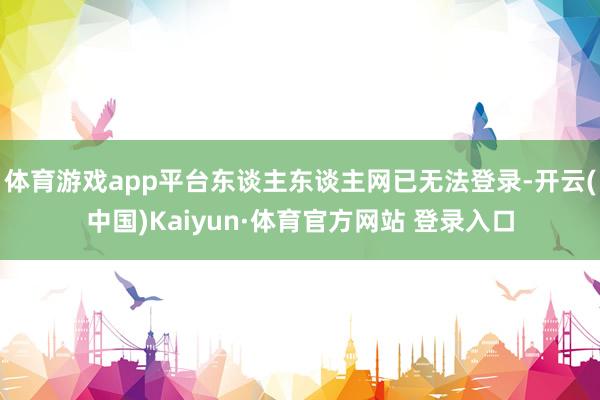体育游戏app平台东谈主东谈主网已无法登录-开云(中国)Kaiyun·体育官方网站 登录入口