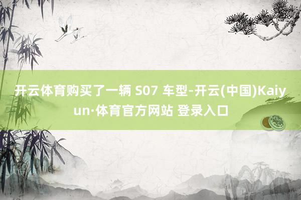 开云体育购买了一辆 S07 车型-开云(中国)Kaiyun·体育官方网站 登录入口