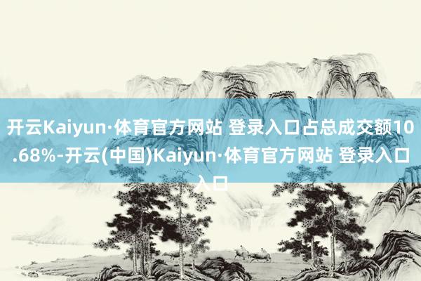 开云Kaiyun·体育官方网站 登录入口占总成交额10.68%-开云(中国)Kaiyun·体育官方网站 登录入口
