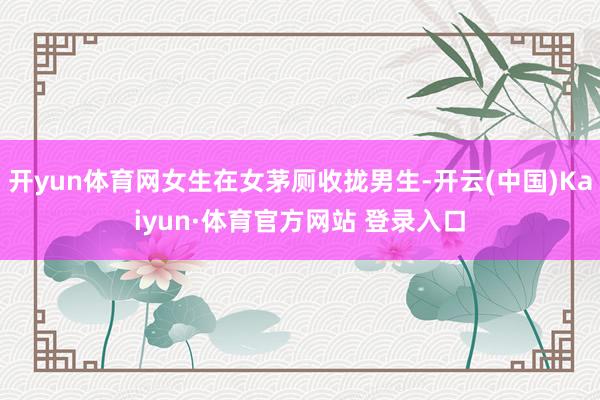 开yun体育网女生在女茅厕收拢男生-开云(中国)Kaiyun·体育官方网站 登录入口