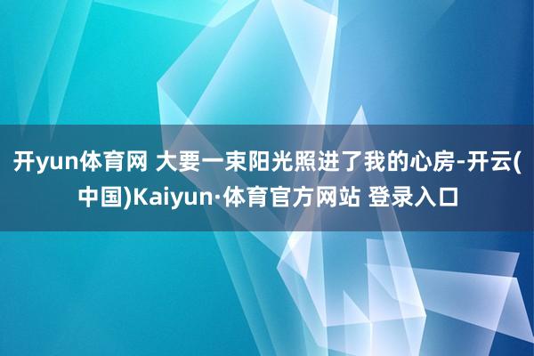 开yun体育网 　　大要一束阳光照进了我的心房-开云(中国)Kaiyun·体育官方网站 登录入口