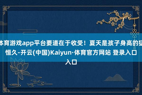 体育游戏app平台要道在于收受！夏天是孩子身高的猛恒久-开云(中国)Kaiyun·体育官方网站 登录入口