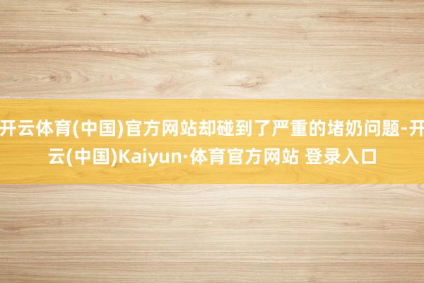 开云体育(中国)官方网站却碰到了严重的堵奶问题-开云(中国)Kaiyun·体育官方网站 登录入口
