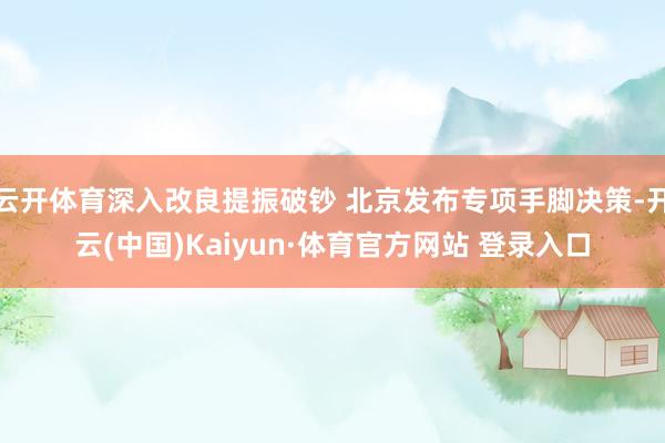 云开体育深入改良提振破钞 北京发布专项手脚决策-开云(中国)Kaiyun·体育官方网站 登录入口