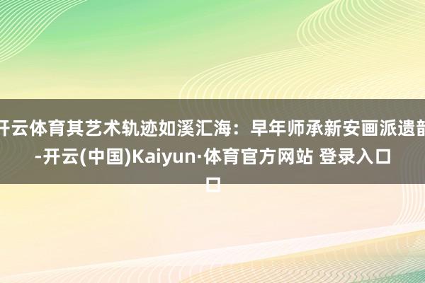 开云体育其艺术轨迹如溪汇海：早年师承新安画派遗韵-开云(中国)Kaiyun·体育官方网站 登录入口