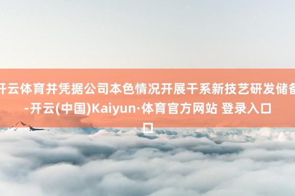 开云体育并凭据公司本色情况开展干系新技艺研发储备-开云(中国)Kaiyun·体育官方网站 登录入口