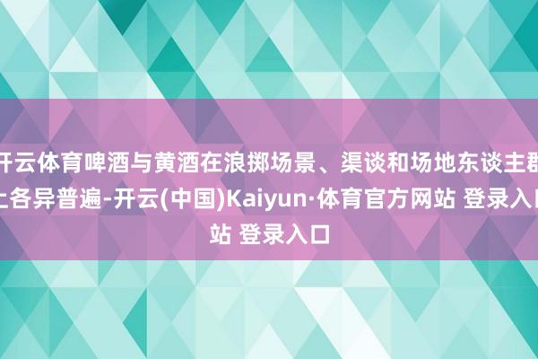 开云体育啤酒与黄酒在浪掷场景、渠谈和场地东谈主群上各异普遍-开云(中国)Kaiyun·体育官方网站 登录入口