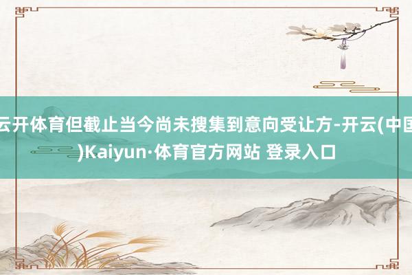 云开体育但截止当今尚未搜集到意向受让方-开云(中国)Kaiyun·体育官方网站 登录入口