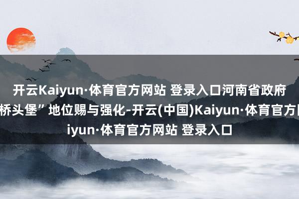 开云Kaiyun·体育官方网站 登录入口河南省政府配套发文对“桥头堡”地位赐与强化-开云(中国)Kaiyun·体育官方网站 登录入口